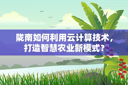 陇南如何利用云计算技术，打造智慧农业新模式？