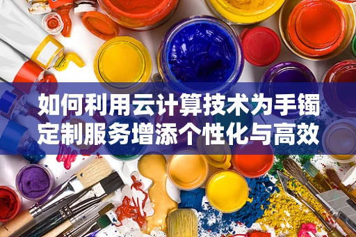 如何利用云计算技术为手镯定制服务增添个性化与高效性？