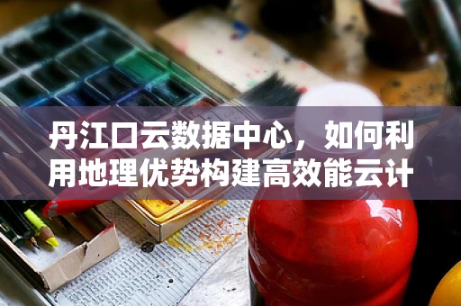 丹江口云数据中心，如何利用地理优势构建高效能云计算平台？