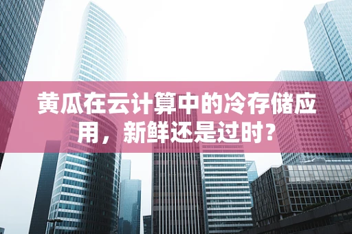 黄瓜在云计算中的冷存储应用，新鲜还是过时？