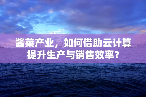 酱菜产业，如何借助云计算提升生产与销售效率？