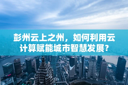 彭州云上之州，如何利用云计算赋能城市智慧发展？