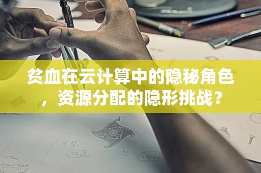 贫血在云计算中的隐秘角色，资源分配的隐形挑战？