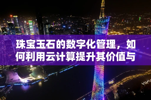 珠宝玉石的数字化管理，如何利用云计算提升其价值与安全性？