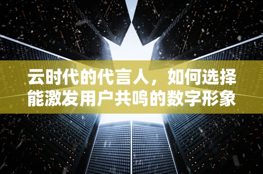 云时代的代言人，如何选择能激发用户共鸣的数字形象？