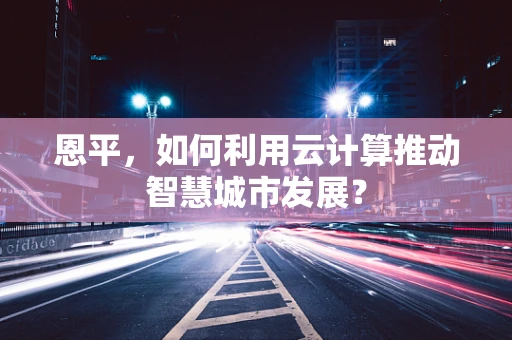 恩平，如何利用云计算推动智慧城市发展？