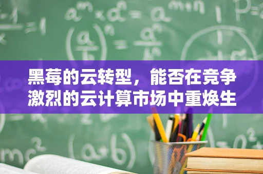 黑莓的云转型，能否在竞争激烈的云计算市场中重焕生机？