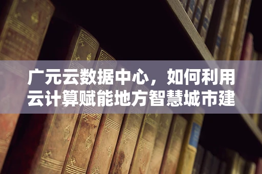 广元云数据中心，如何利用云计算赋能地方智慧城市建设？