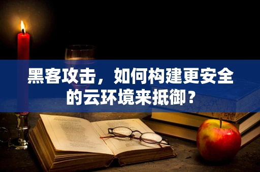 黑客攻击，如何构建更安全的云环境来抵御？