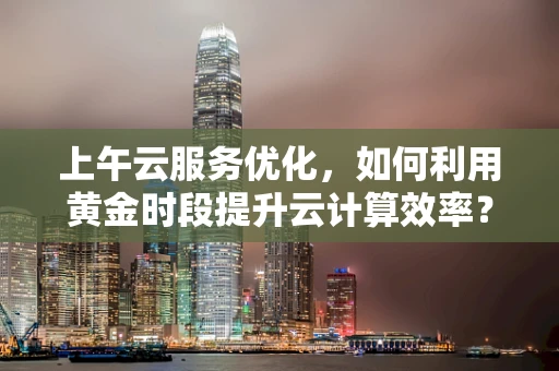 上午云服务优化，如何利用黄金时段提升云计算效率？