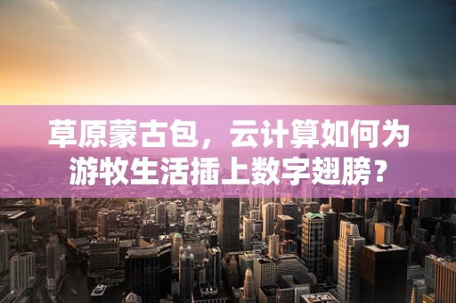 草原蒙古包，云计算如何为游牧生活插上数字翅膀？