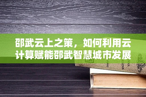 邵武云上之策，如何利用云计算赋能邵武智慧城市发展？