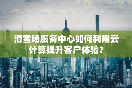 滑雪场服务中心如何利用云计算提升客户体验？