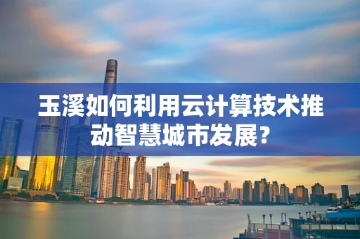 玉溪如何利用云计算技术推动智慧城市发展？