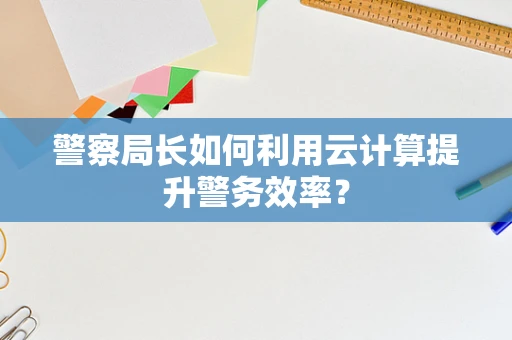 警察局长如何利用云计算提升警务效率？