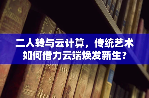 二人转与云计算，传统艺术如何借力云端焕发新生？