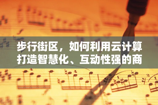 步行街区，如何利用云计算打造智慧化、互动性强的商业空间？