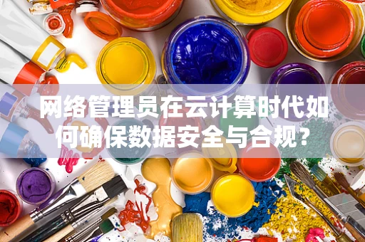 网络管理员在云计算时代如何确保数据安全与合规？