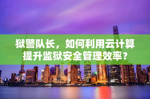 狱警队长，如何利用云计算提升监狱安全管理效率？