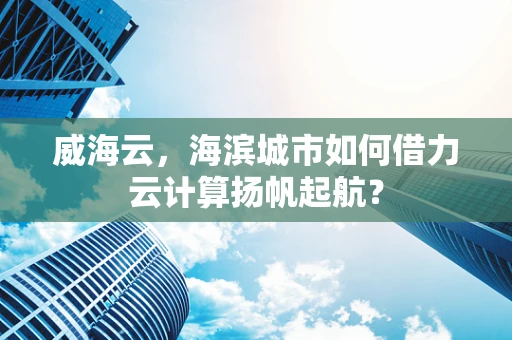 威海云，海滨城市如何借力云计算扬帆起航？