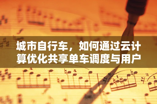 城市自行车，如何通过云计算优化共享单车调度与用户体验？