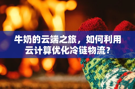 牛奶的云端之旅，如何利用云计算优化冷链物流？