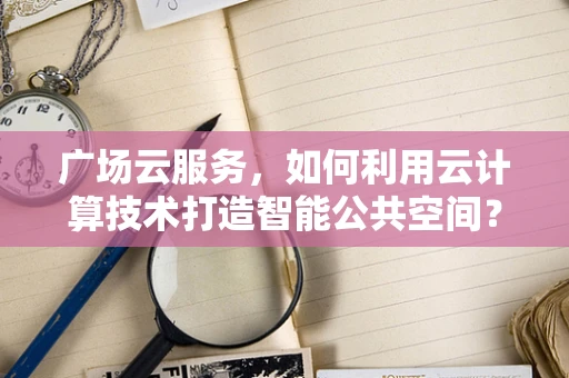 广场云服务，如何利用云计算技术打造智能公共空间？
