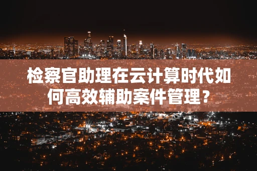 检察官助理在云计算时代如何高效辅助案件管理？