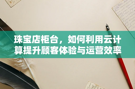 珠宝店柜台，如何利用云计算提升顾客体验与运营效率？
