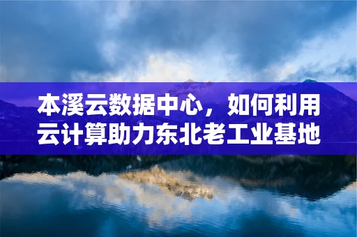 本溪云数据中心，如何利用云计算助力东北老工业基地的数字化转型？