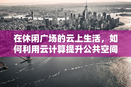 在休闲广场的云上生活，如何利用云计算提升公共空间体验？