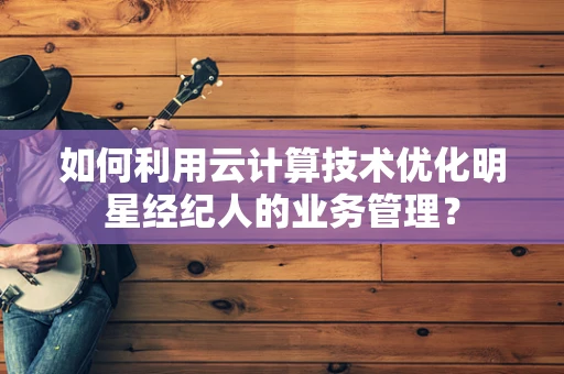如何利用云计算技术优化明星经纪人的业务管理？