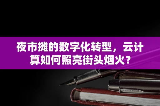 夜市摊的数字化转型，云计算如何照亮街头烟火？