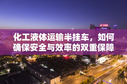 化工液体运输半挂车，如何确保安全与效率的双重保障？
