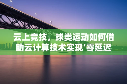 云上竞技，球类运动如何借助云计算技术实现‘零延迟’对决？