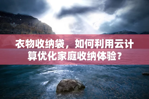 衣物收纳袋，如何利用云计算优化家庭收纳体验？