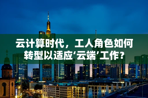 云计算时代，工人角色如何转型以适应‘云端’工作？