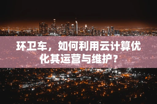 环卫车，如何利用云计算优化其运营与维护？