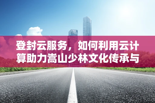 登封云服务，如何利用云计算助力嵩山少林文化传承与创新？