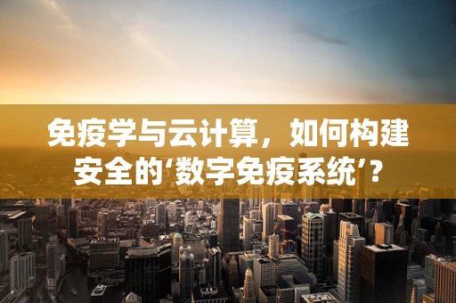 免疫学与云计算，如何构建安全的‘数字免疫系统’？