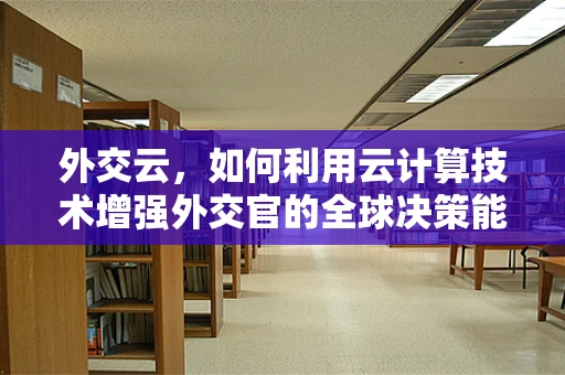 外交云，如何利用云计算技术增强外交官的全球决策能力？