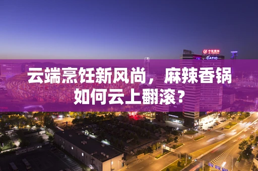 云端烹饪新风尚，麻辣香锅如何云上翻滚？