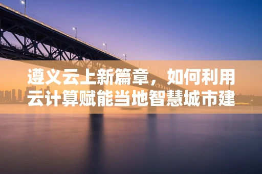 遵义云上新篇章，如何利用云计算赋能当地智慧城市建设？