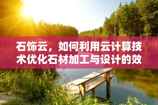石饰云，如何利用云计算技术优化石材加工与设计的效率？