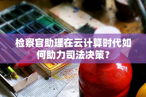 检察官助理在云计算时代如何助力司法决策？