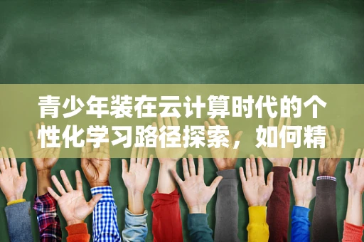 青少年装在云计算时代的个性化学习路径探索，如何精准匹配学习资源？