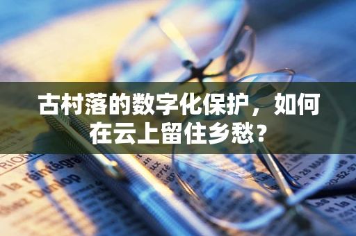 古村落的数字化保护，如何在云上留住乡愁？