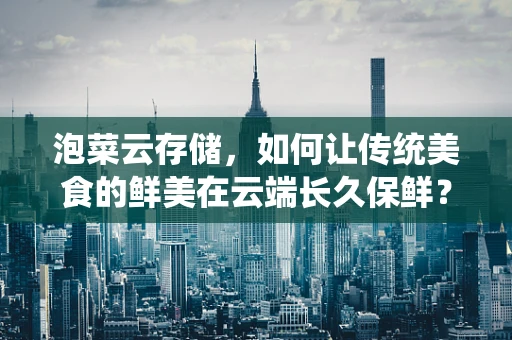 泡菜云存储，如何让传统美食的鲜美在云端长久保鲜？