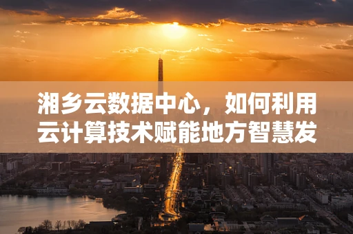 湘乡云数据中心，如何利用云计算技术赋能地方智慧发展？