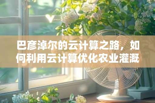 巴彦淖尔的云计算之路，如何利用云计算优化农业灌溉系统？